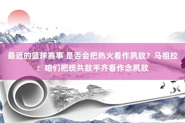 最近的篮球赛事 是否会把热火看作夙敌？马祖拉：咱们把统共敌手齐看作念夙敌