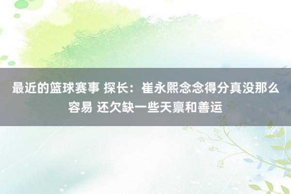 最近的篮球赛事 探长：崔永熙念念得分真没那么容易 还欠缺一些天禀和善运