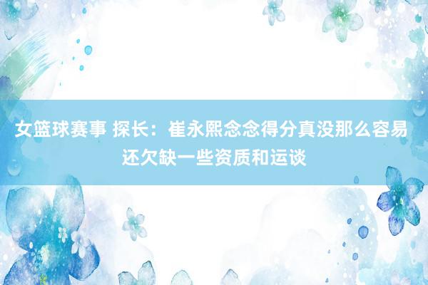 女篮球赛事 探长：崔永熙念念得分真没那么容易 还欠缺一些资质和运谈