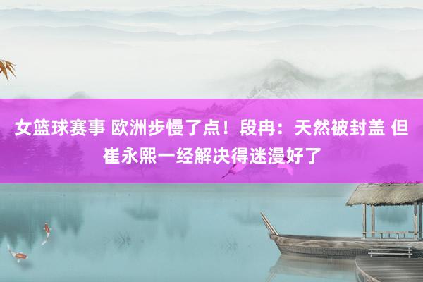 女篮球赛事 欧洲步慢了点！段冉：天然被封盖 但崔永熙一经解决得迷漫好了