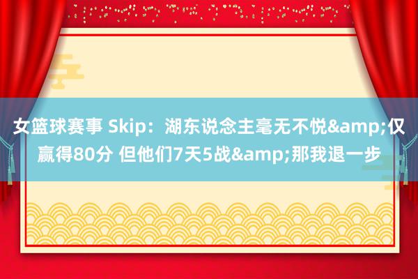 女篮球赛事 Skip：湖东说念主毫无不悦&仅赢得80分 但他们7天5战&那我退一步