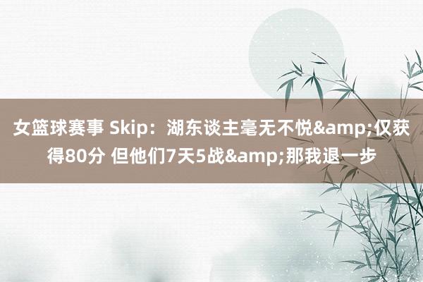 女篮球赛事 Skip：湖东谈主毫无不悦&仅获得80分 但他们7天5战&那我退一步