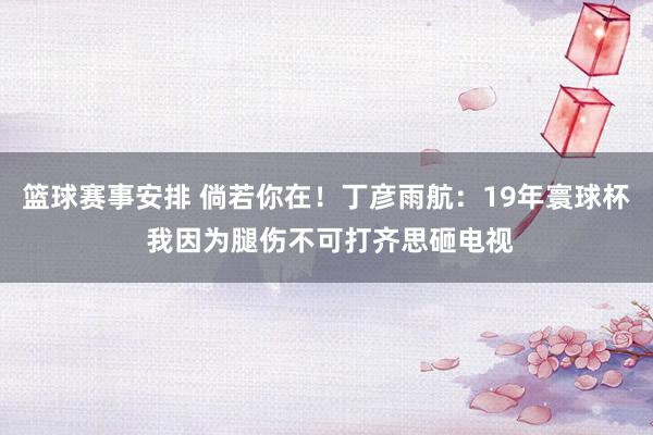 篮球赛事安排 倘若你在！丁彦雨航：19年寰球杯 我因为腿伤不可打齐思砸电视