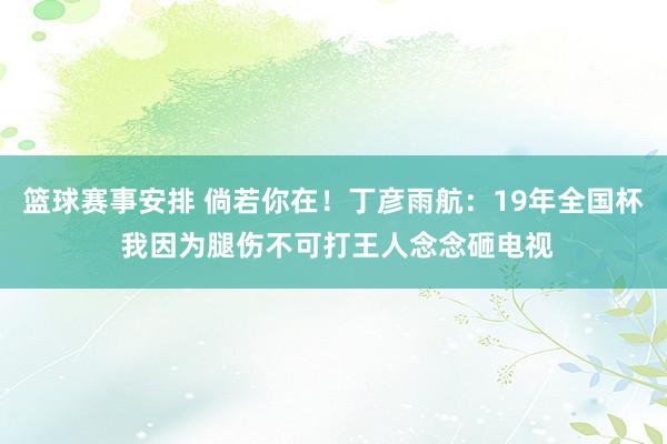 篮球赛事安排 倘若你在！丁彦雨航：19年全国杯 我因为腿伤不可打王人念念砸电视