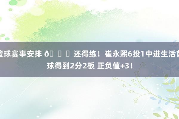 篮球赛事安排 👏还得练！崔永熙6投1中进生活首球得到2分2板 正负值+3！