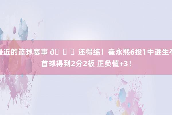 最近的篮球赛事 👏还得练！崔永熙6投1中进生存首球得到2分2板 正负值+3！