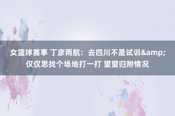 女篮球赛事 丁彦雨航：去四川不是试训&仅仅思找个场地打一打 望望归附情况