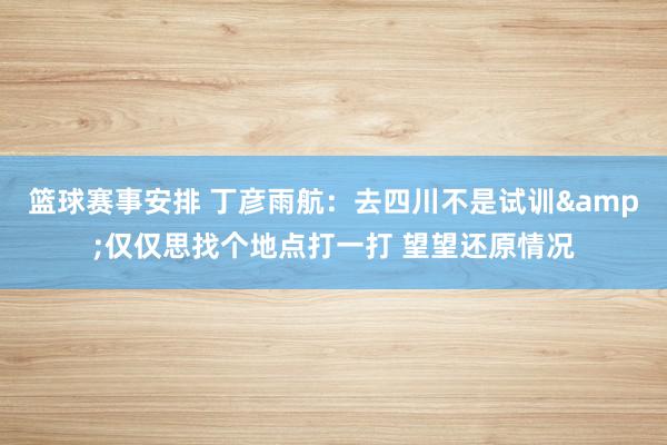 篮球赛事安排 丁彦雨航：去四川不是试训&仅仅思找个地点打一打 望望还原情况