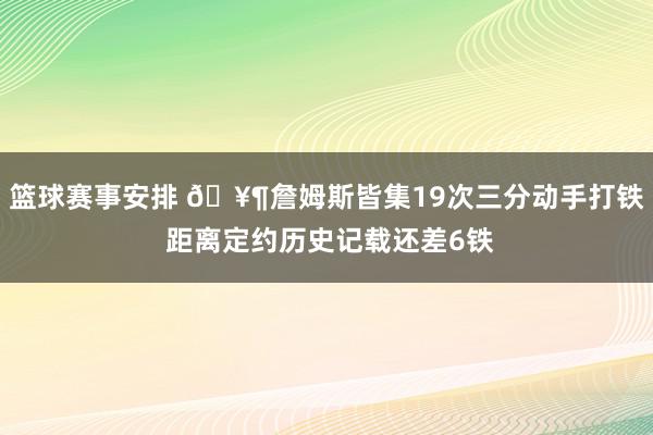 篮球赛事安排 🥶詹姆斯皆集19次三分动手打铁 距离定约历史记载还差6铁