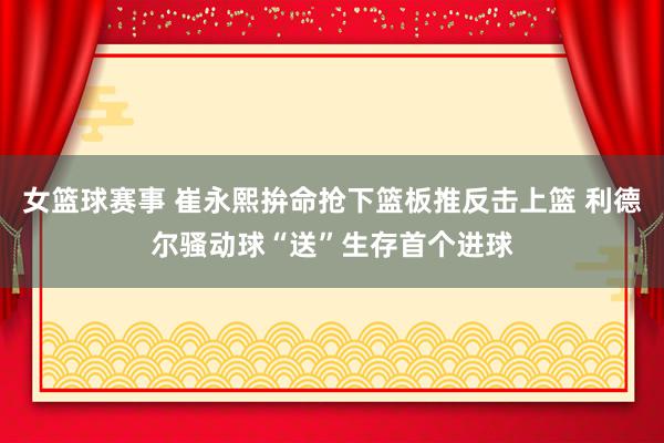 女篮球赛事 崔永熙拚命抢下篮板推反击上篮 利德尔骚动球“送”生存首个进球