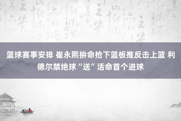 篮球赛事安排 崔永熙拚命抢下篮板推反击上篮 利德尔禁绝球“送”活命首个进球