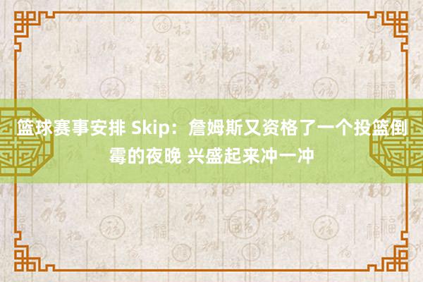 篮球赛事安排 Skip：詹姆斯又资格了一个投篮倒霉的夜晚 兴盛起来冲一冲