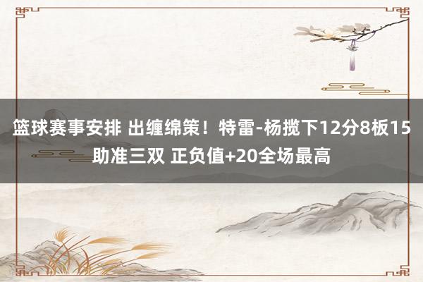 篮球赛事安排 出缠绵策！特雷-杨揽下12分8板15助准三双 正负值+20全场最高