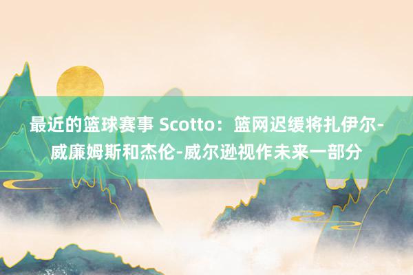 最近的篮球赛事 Scotto：篮网迟缓将扎伊尔-威廉姆斯和杰伦-威尔逊视作未来一部分