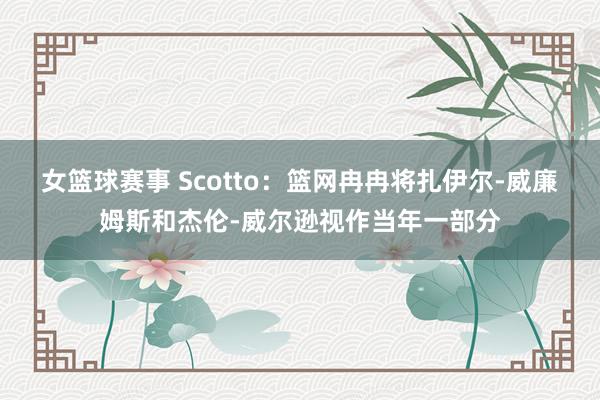 女篮球赛事 Scotto：篮网冉冉将扎伊尔-威廉姆斯和杰伦-威尔逊视作当年一部分