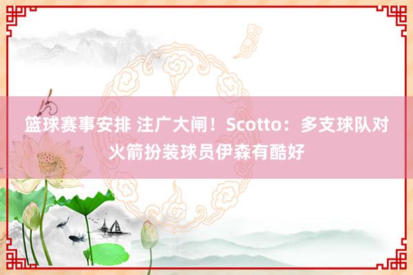 篮球赛事安排 注广大闸！Scotto：多支球队对火箭扮装球员伊森有酷好