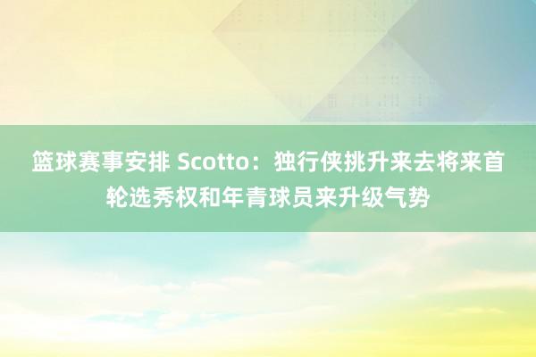 篮球赛事安排 Scotto：独行侠挑升来去将来首轮选秀权和年青球员来升级气势