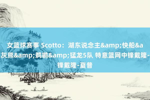 女篮球赛事 Scotto：湖东说念主&快船&灰熊&鹈鹕&猛龙5队 特意篮网中锋戴隆-夏普