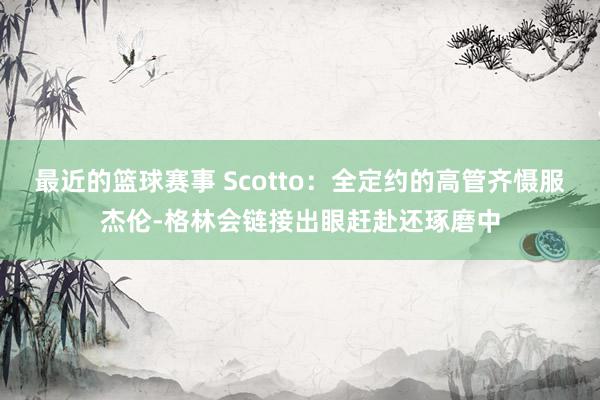 最近的篮球赛事 Scotto：全定约的高管齐慑服杰伦-格林会链接出眼赶赴还琢磨中