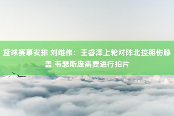 篮球赛事安排 刘维伟：王睿泽上轮对阵北控掰伤膝盖 韦瑟斯庞需要进行拍片