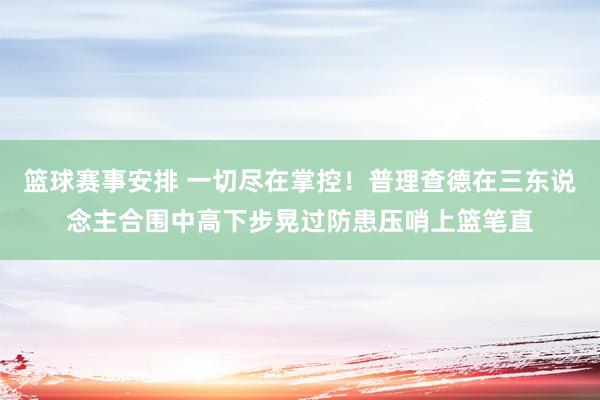 篮球赛事安排 一切尽在掌控！普理查德在三东说念主合围中高下步晃过防患压哨上篮笔直