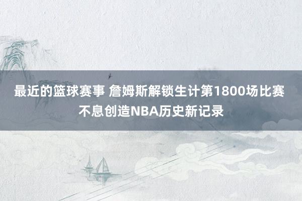 最近的篮球赛事 詹姆斯解锁生计第1800场比赛 不息创造NBA历史新记录