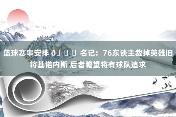 篮球赛事安排 👀名记：76东谈主裁掉英雄旧将基诺内斯 后者瞻望将有球队追求