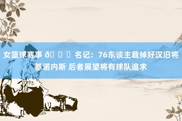 女篮球赛事 👀名记：76东谈主裁掉好汉旧将基诺内斯 后者展望将有球队追求