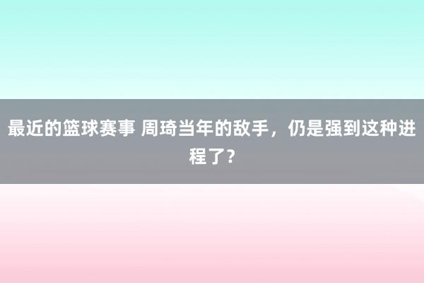 最近的篮球赛事 周琦当年的敌手，仍是强到这种进程了？