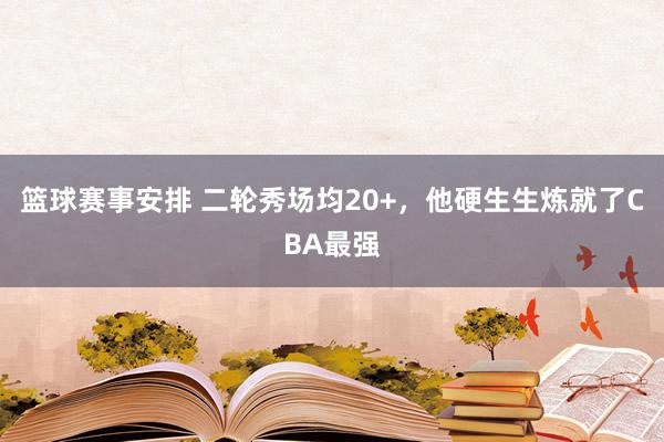 篮球赛事安排 二轮秀场均20+，他硬生生炼就了CBA最强