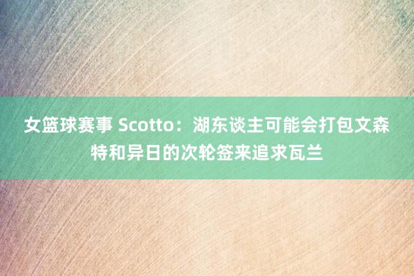 女篮球赛事 Scotto：湖东谈主可能会打包文森特和异日的次轮签来追求瓦兰