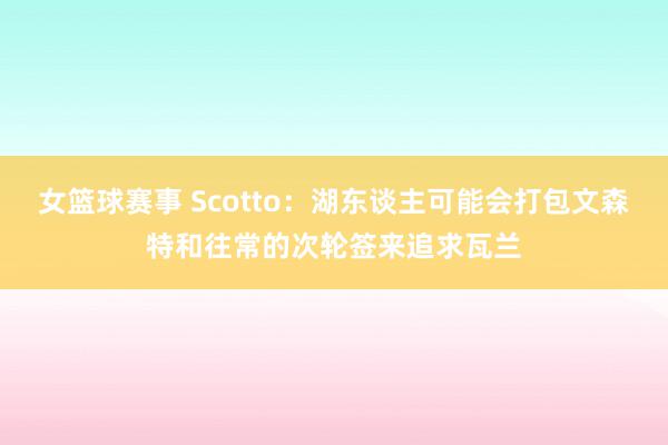 女篮球赛事 Scotto：湖东谈主可能会打包文森特和往常的次轮签来追求瓦兰