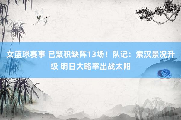 女篮球赛事 已聚积缺阵13场！队记：索汉景况升级 明日大略率出战太阳