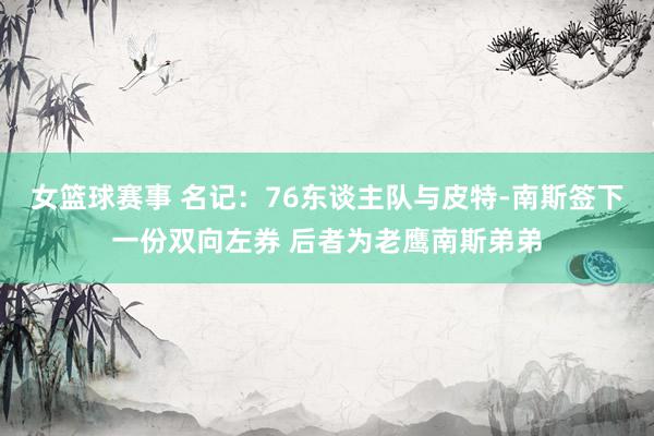 女篮球赛事 名记：76东谈主队与皮特-南斯签下一份双向左券 后者为老鹰南斯弟弟