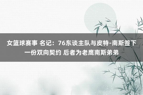 女篮球赛事 名记：76东谈主队与皮特-南斯签下一份双向契约 后者为老鹰南斯弟弟