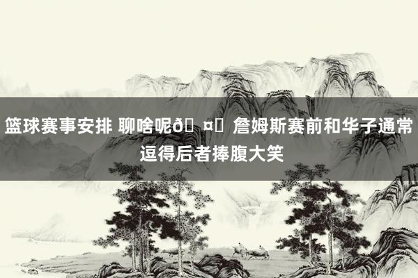 篮球赛事安排 聊啥呢🤔詹姆斯赛前和华子通常 逗得后者捧腹大笑