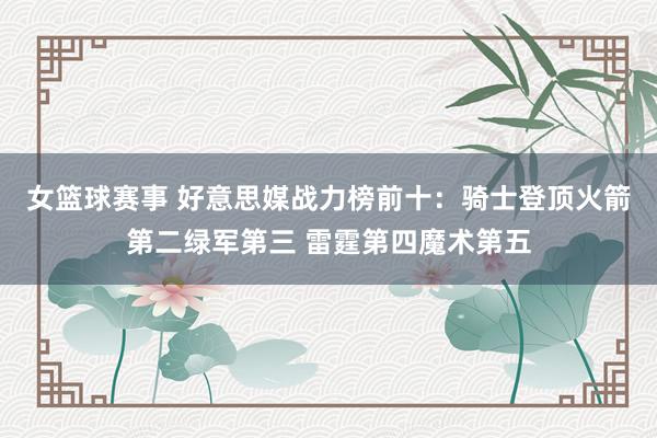 女篮球赛事 好意思媒战力榜前十：骑士登顶火箭第二绿军第三 雷霆第四魔术第五