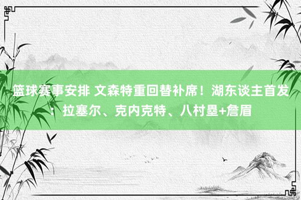 篮球赛事安排 文森特重回替补席！湖东谈主首发：拉塞尔、克内克特、八村塁+詹眉