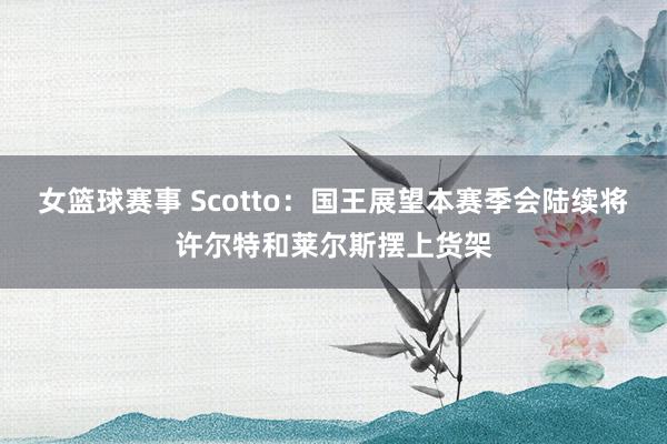 女篮球赛事 Scotto：国王展望本赛季会陆续将许尔特和莱尔斯摆上货架