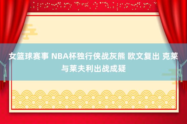 女篮球赛事 NBA杯独行侠战灰熊 欧文复出 克莱与莱夫利出战成疑