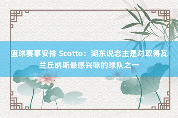 篮球赛事安排 Scotto：湖东说念主是对取得瓦兰丘纳斯最感兴味的球队之一