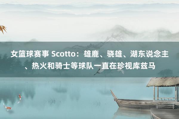 女篮球赛事 Scotto：雄鹿、骁雄、湖东说念主、热火和骑士等球队一直在珍视库兹马