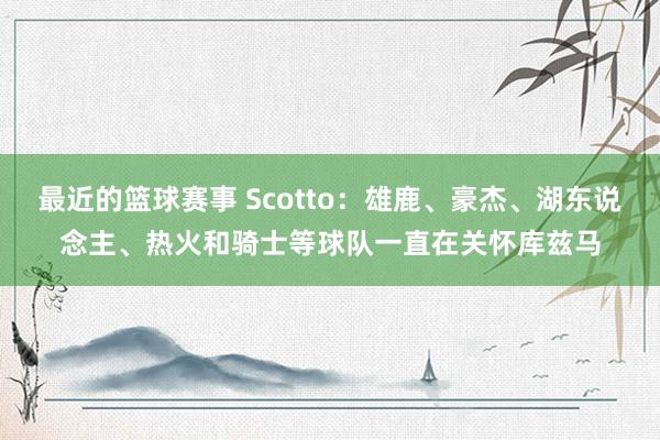 最近的篮球赛事 Scotto：雄鹿、豪杰、湖东说念主、热火和骑士等球队一直在关怀库兹马