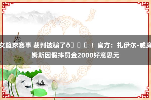 女篮球赛事 裁判被骗了😅！官方：扎伊尔-威廉姆斯因假摔罚金2000好意思元