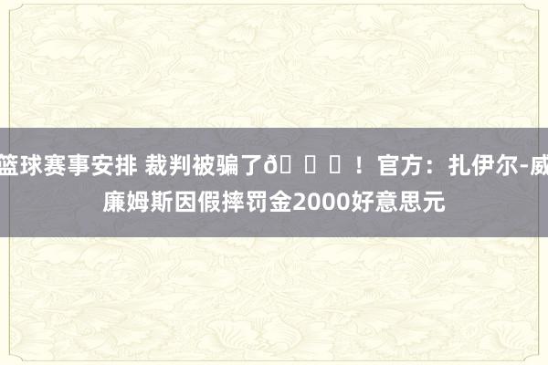 篮球赛事安排 裁判被骗了😅！官方：扎伊尔-威廉姆斯因假摔罚金2000好意思元