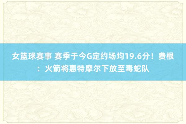 女篮球赛事 赛季于今G定约场均19.6分！费根：火箭将惠特摩尔下放至毒蛇队