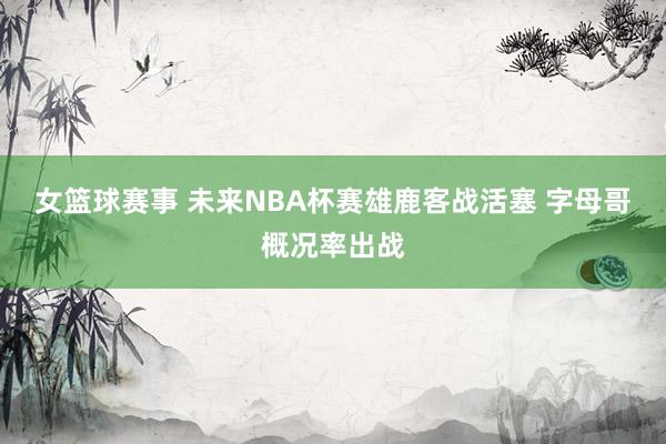 女篮球赛事 未来NBA杯赛雄鹿客战活塞 字母哥概况率出战